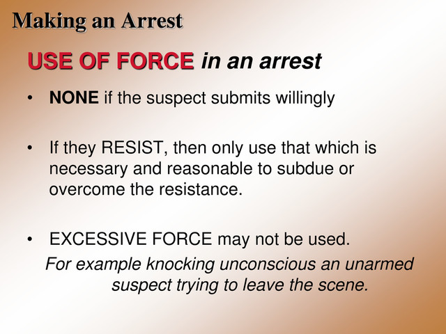 Making an Arrest
USE OF FORCE in an arrest
• NONE if the suspect submits willingly
• If they RESIST, then only use that which is
necessary and reasonable to subdue or
overcome the resistance.
• EXCESSIVE FORCE may not be used.
For example knocking unconscious an unarmed
suspect trying to leave the scene.

