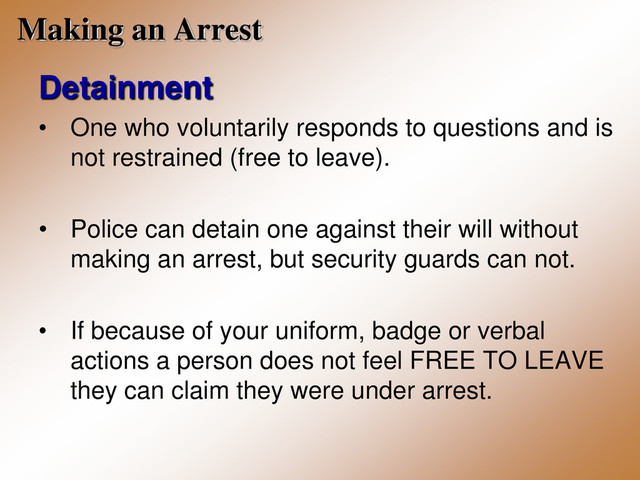 Making an Arrest
Detainment
• One who voluntarily responds to questions and is
not restrained (free to leave).
• Police can detain one against their will without
making an arrest, but security guards can not.
• If because of your uniform, badge or verbal
actions a person does not feel FREE TO LEAVE
they can claim they were under arrest.
