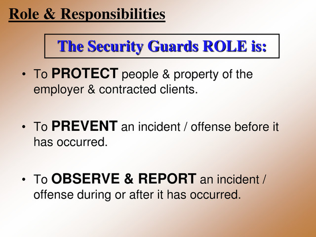 Role & Responsibilities
The Security Guards ROLE is:
• To PROTECT people & property of the
employer & contracted clients.
• To PREVENT an incident / offense before it
has occurred.
• To OBSERVE & REPORT an incident /
offense during or after it has occurred.
