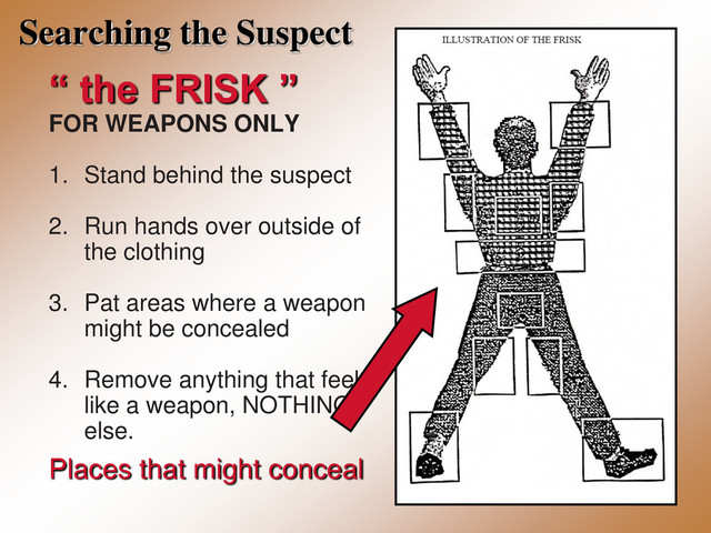 Searching the Suspect
“ the FRISK ”
FOR WEAPONS ONLY
1. Stand behind the suspect
2. Run hands over outside of
the clothing
3. Pat areas where a weapon
might be concealed
4. Remove anything that feels
like a weapon, NOTHING
else.
Places that might conceal
