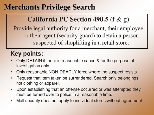 Merchants Privilege Search
California PC Section 490.5 (f & g)
Provide legal authority for a merchant, their employee
or their agent (security guard) to detain a person
suspected of shoplifting in a retail store.
Key points:
• Only DETAIN if there is reasonable cause & for the purpose of
investigation only.
• Only reasonable NON-DEADLY force where the suspect resists
• Request that item taken be surrendered. Search only belongings,
not clothing or apparel.
• Upon establishing that an offense occurred or was attempted they
must be turned over to police in a reasonable time.
• Mall security does not apply to individual stores without agreement
