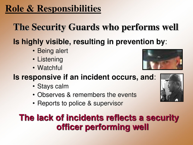 Role & Responsibilities
The Security Guards who performs well
Is highly visible, resulting in prevention by:
• Being alert
• Listening
• Watchful
Is responsive if an incident occurs, and:
• Stays calm
• Observes & remembers the events
• Reports to police & supervisor
The lack of incidents reflects a security
officer performing well
