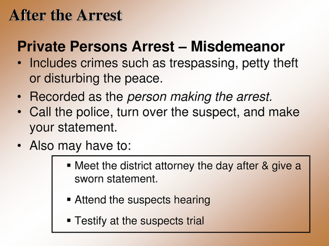 After the Arrest
Private Persons Arrest – Misdemeanor
• Includes crimes such as trespassing, petty theft
or disturbing the peace.
• Recorded as the person making the arrest.
• Call the police, turn over the suspect, and make
your statement.
• Also may have to:
 Meet the district attorney the day after & give a
sworn statement.
 Attend the suspects hearing
 Testify at the suspects trial
