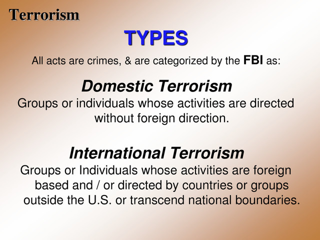 Terrorism
TYPES
All acts are crimes, & are categorized by the FBI as:
Domestic Terrorism
Groups or individuals whose activities are directed
without foreign direction.
International Terrorism
Groups or Individuals whose activities are foreign
based and / or directed by countries or groups
outside the U.S. or transcend national boundaries.
