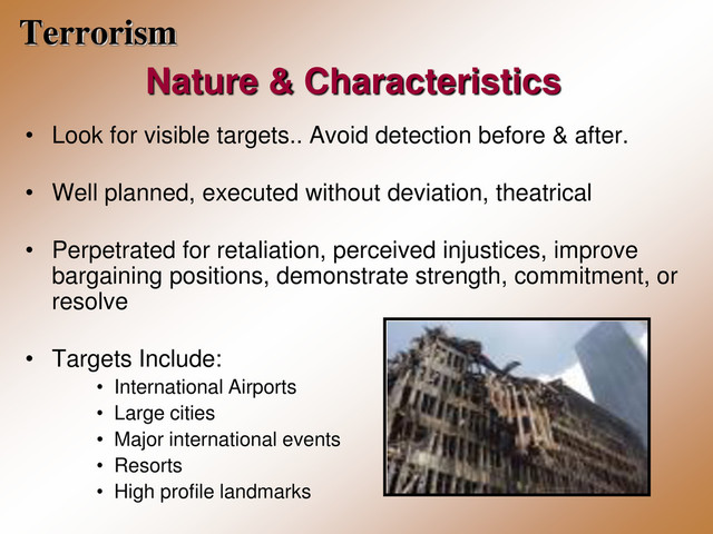 Terrorism
Nature & Characteristics
• Look for visible targets.. Avoid detection before & after.
• Well planned, executed without deviation, theatrical
• Perpetrated for retaliation, perceived injustices, improve
bargaining positions, demonstrate strength, commitment, or
resolve
• Targets Include:
• International Airports
• Large cities
• Major international events
• Resorts
• High profile landmarks
