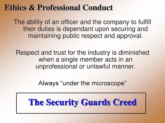 Ethics & Professional Conduct
The ability of an officer and the company to fulfill
their duties is dependant upon securing and
maintaining public respect and approval.
Respect and trust for the industry is diminished
when a single member acts in an
unprofessional or unlawful manner.
Always “under the microscope”
The Security Guards Creed
