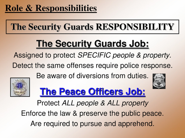 Role & Responsibilities
The Security Guards RESPONSIBILITY
The Security Guards Job:
Assigned to protect SPECIFIC people & property.
Detect the same offenses require police response.
Be aware of diversions from duties.
The Peace Officers Job:
Protect ALL people & ALL property
Enforce the law & preserve the public peace.
Are required to pursue and apprehend.
