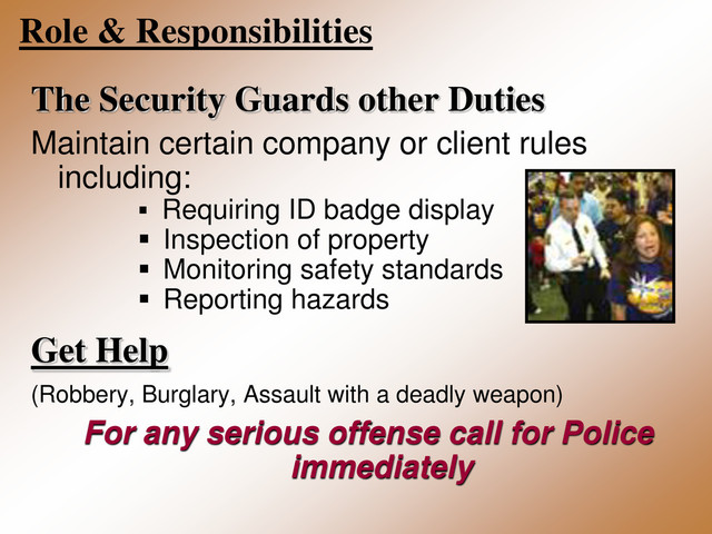 Role & Responsibilities
The Security Guards other Duties
Maintain certain company or client rules
including:
 Requiring ID badge display
 Inspection of property
 Monitoring safety standards
 Reporting hazards
Get Help
(Robbery, Burglary, Assault with a deadly weapon)
For any serious offense call for Police
immediately
