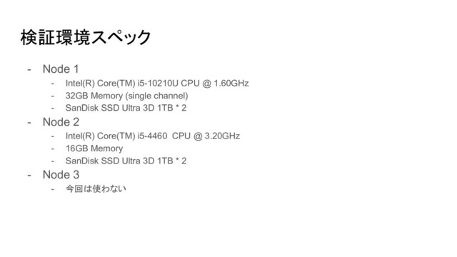 検証環境スペック
- Node 1
- Intel(R) Core(TM) i5-10210U CPU @ 1.60GHz
- 32GB Memory (single channel)
- SanDisk SSD Ultra 3D 1TB * 2
- Node 2
- Intel(R) Core(TM) i5-4460 CPU @ 3.20GHz
- 16GB Memory
- SanDisk SSD Ultra 3D 1TB * 2
- Node 3
- 今回は使わない
