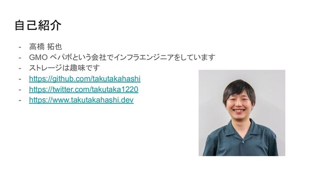 自己紹介
- 高橋 拓也
- GMO ペパボという会社でインフラエンジニアをしています
- ストレージは趣味です
- https://github.com/takutakahashi
- https://twitter.com/takutaka1220
- https://www.takutakahashi.dev
