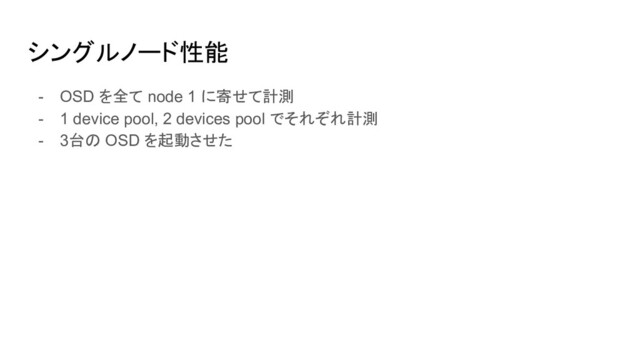 シングルノード性能
- OSD を全て node 1 に寄せて計測
- 1 device pool, 2 devices pool でそれぞれ計測
- 3台の OSD を起動させた
