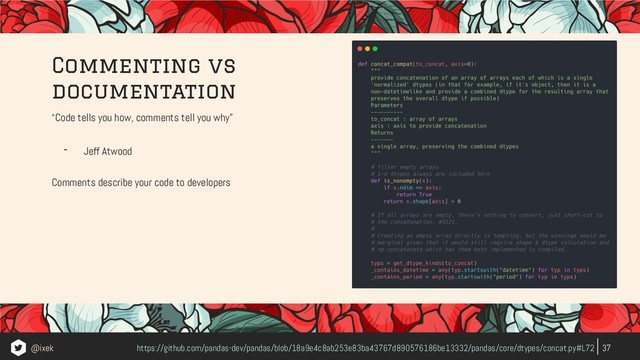 “Code tells you how, comments tell you why”
- Jeff Atwood
Comments describe your code to developers
37
https://github.com/pandas-dev/pandas/blob/18a9e4c8ab253e83ba43767d890576186be13332/pandas/core/dtypes/concat.py#L72
Commenting vs
documentation
@ixek
