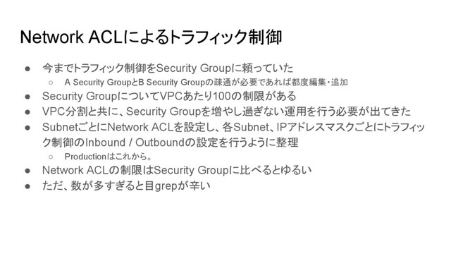 Network ACLによるトラフィック制御
● 今までトラフィック制御をSecurity Groupに頼っていた
○ A Security GroupとB Security Groupの疎通が必要であれば都度編集・追加
● Security GroupについてVPCあたり100の制限がある
● VPC分割と共に、Security Groupを増やし過ぎない運用を行う必要が出てきた
● SubnetごとにNetwork ACLを設定し、各Subnet、IPアドレスマスクごとにトラフィッ
ク制御のInbound / Outboundの設定を行うように整理
○ Productionはこれから。
● Network ACLの制限はSecurity Groupに比べるとゆるい
● ただ、数が多すぎると目grepが辛い
