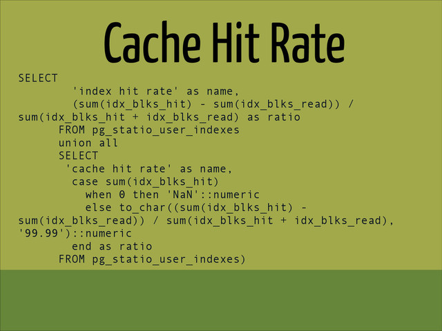 Cache Hit Rate
SELECT
'index hit rate' as name,
(sum(idx_blks_hit) - sum(idx_blks_read)) /
sum(idx_blks_hit + idx_blks_read) as ratio
FROM pg_statio_user_indexes
union all
SELECT
'cache hit rate' as name,
case sum(idx_blks_hit)
when 0 then 'NaN'::numeric
else to_char((sum(idx_blks_hit) -
sum(idx_blks_read)) / sum(idx_blks_hit + idx_blks_read),
'99.99')::numeric
end as ratio
FROM pg_statio_user_indexes)
