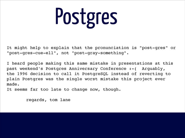 Postgres
It might help to explain that the pronunciation is "post-gres" or!
"post-gres-cue-ell", not "post-gray-something".!
!
I heard people making this same mistake in presentations at this!
past weekend's Postgres Anniversary Conference :-( Arguably,!
the 1996 decision to call it PostgreSQL instead of reverting to!
plain Postgres was the single worst mistake this project ever
made.!
It seems far too late to change now, though.!
!
! ! ! regards, tom lane!
