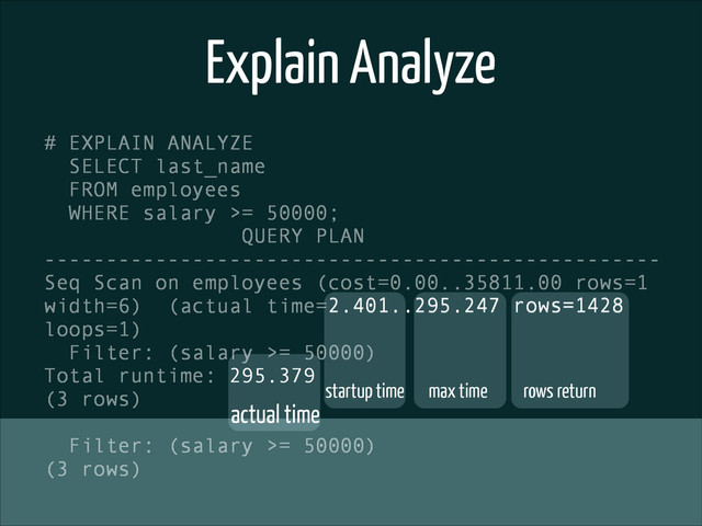 Explain Analyze
# EXPLAIN ANALYZE
SELECT last_name
FROM employees
WHERE salary >= 50000;
QUERY PLAN
--------------------------------------------------
Seq Scan on employees (cost=0.00..35811.00 rows=1
width=6) (actual time=2.401..295.247 rows=1428
loops=1)
Filter: (salary >= 50000)
Total runtime: 295.379
(3 rows)
!
Filter: (salary >= 50000)
(3 rows)
startup time max time rows return
actual time
2.401..295.247 rows=1428
295.379
