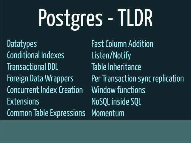 Postgres - TLDR
Datatypes
Conditional Indexes
Transactional DDL
Foreign Data Wrappers
Concurrent Index Creation
Extensions
Common Table Expressions
Fast Column Addition
Listen/Notify
Table Inheritance
Per Transaction sync replication
Window functions
NoSQL inside SQL
Momentum
