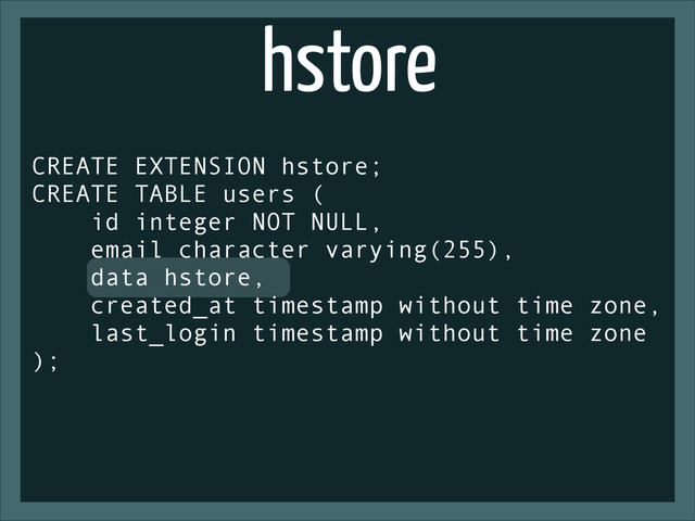 hstore
CREATE EXTENSION hstore;
CREATE TABLE users (
id integer NOT NULL,
email character varying(255),
data hstore,
created_at timestamp without time zone,
last_login timestamp without time zone
);
