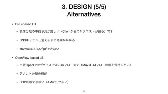 3. DESIGN (5/5)


Alternatives
11
• DNS-based LB

• ෛՙ෼ࢄͷࣄલ༧ଌ͕೉͍͠ʢClient͔ΒͷϦΫΤετ͕ภΔʣ???

• DNSΩϟογϡফ͑Δ·Ͱ͕͔͔࣌ؒΔ

• stateful (NATͳͲ)͕Ͱ͖ͳ͍

• OpenFlow-based LB

• ࢢൢOpenFlowσόΠεͰ͸2-4kϑϩʔ·ͰʢMux͸~Mϑϩʔঢ়ଶΛอ͍࣋ͨ͠ʣ

• ςφϯτ෼཭ͷػೳ

• BGP޿ใͰ͖ͳ͍ʢAMʹ೚ͤΔʁʣ
