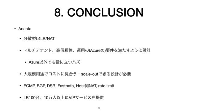 8. CONCLUSION
• Ananta

• ෼ࢄܕL4LB/NAT

• Ϛϧνςφϯτɺߴ৴པੑɺӡ༻ͷ(Azureͷ)ཁ݅Λຬͨ͢Α͏ʹઃܭ

• AzureҎ֎Ͱ΋໾ʹཱͭϋζ

• େن໛༻్Ͱίετʹݟ߹͏ɾscale-outͰ͖Δઃܭ͕ඞཁ

• ECMP, BGP, DSR, Fastpath, HostଆNAT, rate limit

• LB100୆ɺ10ສਓҎ্ʹVIPαʔϏεΛఏڙ
18
