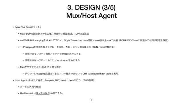 3. DESIGN (3/5)


Mux/Host Agent
9
• Mux Pool (Muxͷηοτ)

• Mux: BGP Speaker: VIPΛ޿ใɻো֐࣌͸ܦ࿏ॖୀɻTCP MD5ೝূ

• AM͕VIP/DIP mappingΛMuxʹσϓϩΠɻ5tupleͰselection, hashؔ਺ɾseed஋͸શMuxͰڞ௨ʢECMPͰͲͷMuxʹ౸ୡͯ͠΋ಉ͡ॲཧΛอূʣ

• Ұ౓mappingΛࢀর͞ΕΔͱϑϩʔΛอ࣋ɻͨͩ͠ϝϞϦׂ౰ྔ͸ผʢSYN-Flood߈ܸରࡦʣ

• ৴པͰ͖Δϑϩʔɿෳ਺ύέοτ->timeout௕Ίʹ͢Δ

• ৴པͰ͖ͳ͍ϑϩʔɿ1ύέοτ->timeout୹Ίʹ͢Δ

• Mux͕μ΢ϯ͢ΔͱECMPΨϥΨϥϙϯ

• μ΢ϯதʹmappingมߋ͞ΕΔͱϑϩʔҡ࣋Ͱ͖ͳ͍ ->DHT (Distributed hash table)Λར༻

• Host Agent: શHV্ʹଘࡏɺFastpath, NAT, Health checkΛߦ͏ ʢP.8ͷઆ໌ʣ

• ϙʔτͷ࠶ར༻ػೳ

• Health check͸MuxͰ͸ͳ͘HAଆͰ΍Δɻ
