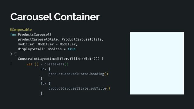 @Composable


fun ProductsCarousel(


productCarouselState: ProductCarouselState,


modif
i
er: Modif
i
er = Modif
i
er,


displaySeeAll: Boolean = true


) {


ConstraintLayout(modif
i
er.f
i
llMaxWidth()) {


|
 
 
 
 
 
 
 
 
Carousel Container
val () = createRefs()


Box {


productCarouselState.heading()


}


Box {


productCarouselState.subTitle()


}
 
