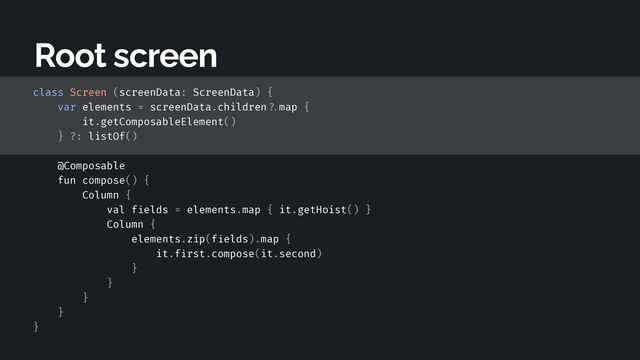 class Screen (screenData: ScreenData) {


var elements = screenData.children
? .
map {


it.getComposableElement()


} ?: listOf()


@Composable


fun compose() {


Column {


val f
i
elds = elements.map { it.getHoist() }


Column {


elements.zip(f
i
elds).map {


it.f
i
rst.compose(it.second)


}


}


}


}


}


Root screen
