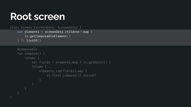 class Screen (screenData: ScreenData) {


var elements = screenData.children
? .
map {


it.getComposableElement()


} ?: listOf()


@Composable


fun compose() {


Column {


val f
i
elds = elements.map { it.getHoist() }


Column {


elements.zip(f
i
elds).map {


it.f
i
rst.compose(it.second)


}


}


}


}


}


Root screen
