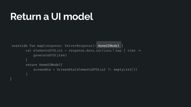 override fun map(response: ServerResponse)
:
HomeUIModel {


val elementsDTOList = response.data.sections
? .
map { item
- > 

generateDTO(item)


}


return HomeUIModel(


screenDto = ScreenDto(elementsDTOList ?: emptyList())


)


}
Return a UI model
