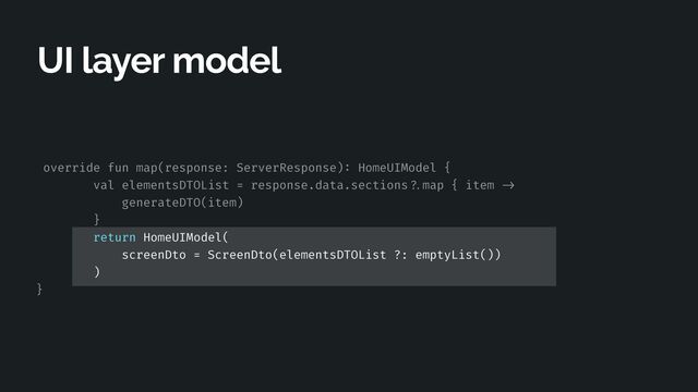 override fun map(response: ServerResponse)
:
HomeUIModel {


val elementsDTOList = response.data.sections
? .
map { item
- > 

generateDTO(item)


}


return HomeUIModel(


screenDto = ScreenDto(elementsDTOList ?: emptyList())


)


}
UI layer model
