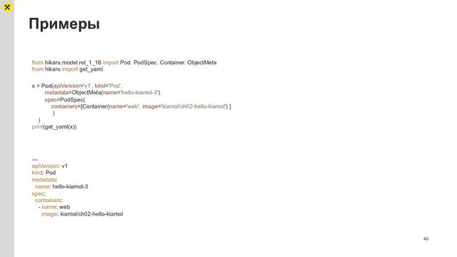 Примеры
40
from hikaru.model.rel_1_16 import Pod, PodSpec, Container, ObjectMeta
from hikaru import get_yaml
x = Pod(apiVersion='v1', kind='Pod',
metadata=ObjectMeta(name='hello-kiamol-3'),
spec=PodSpec(
containers=[Container(name='web', image='kiamol/ch02-hello-kiamol') ]
)
)
print(get_yaml(x))
---
apiVersion: v1
kind: Pod
metadata:
name: hello-kiamol-3
spec:
containers:
- name: web
image: kiamol/ch02-hello-kiamol
