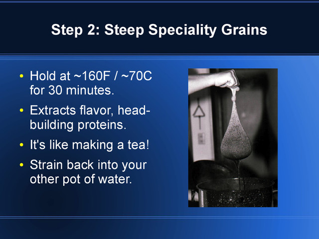 Step 2: Steep Speciality Grains
●
Hold at ~160F / ~70C
for 30 minutes.
●
Extracts flavor, head-
building proteins.
●
It's like making a tea!
●
Strain back into your
other pot of water.
