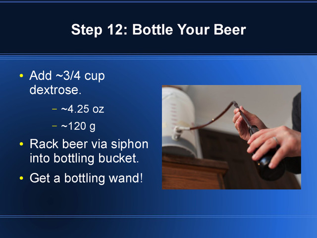 Step 12: Bottle Your Beer
●
Add ~3/4 cup
dextrose.
– ~4.25 oz
– ~120 g
●
Rack beer via siphon
into bottling bucket.
●
Get a bottling wand!
