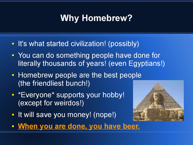 Why Homebrew?
●
It's what started civilization! (possibly)
●
You can do something people have done for
literally thousands of years! (even Egyptians!)
●
Homebrew people are the best people
(the friendliest bunch!)
●
*Everyone* supports your hobby!
(except for weirdos!)
●
It will save you money! (nope!)
●
When you are done, you have beer.
