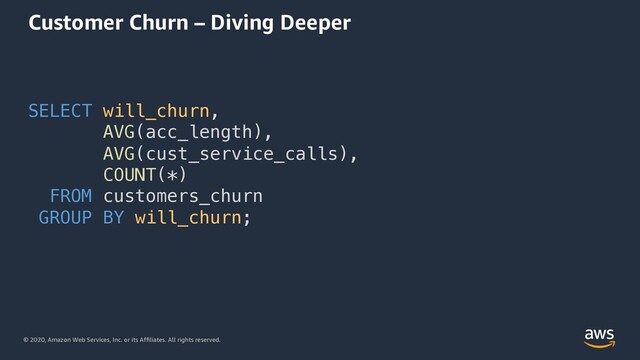 © 2020, Amazon Web Services, Inc. or its Affiliates. All rights reserved.
Customer Churn – Diving Deeper
SELECT will_churn,
AVG(acc_length),
AVG(cust_service_calls),
COUNT(*)
FROM customers_churn
GROUP BY will_churn;
