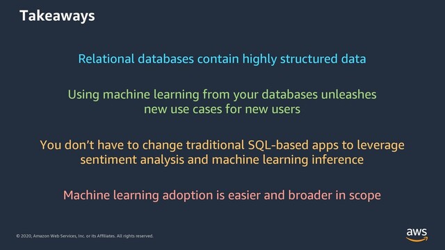 © 2020, Amazon Web Services, Inc. or its Affiliates. All rights reserved.
Takeaways
Relational databases contain highly structured data
Using machine learning from your databases unleashes
new use cases for new users
You don’t have to change traditional SQL-based apps to leverage
sentiment analysis and machine learning inference
Machine learning adoption is easier and broader in scope
