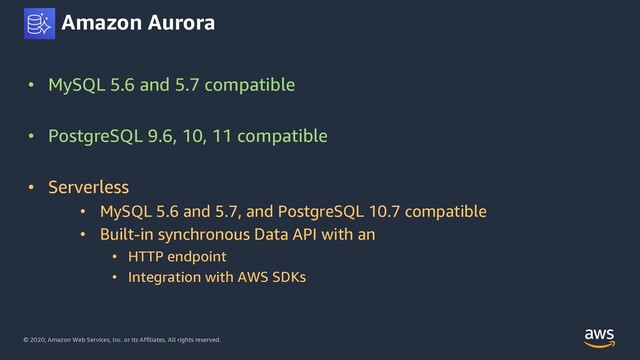 © 2020, Amazon Web Services, Inc. or its Affiliates. All rights reserved.
Amazon Aurora
• MySQL 5.6 and 5.7 compatible
• PostgreSQL 9.6, 10, 11 compatible
• Serverless
• MySQL 5.6 and 5.7, and PostgreSQL 10.7 compatible
• Built-in synchronous Data API with an
• HTTP endpoint
• Integration with AWS SDKs
