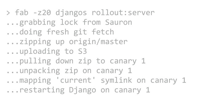 CAROUSEL ADS
ADS
>	  fab	  -­‐z20	  djangos	  rollout:server	  
...grabbing	  lock	  from	  Sauron	  
...doing	  fresh	  git	  fetch	  	  
...zipping	  up	  origin/master	  
...uploading	  to	  S3	  
...pulling	  down	  zip	  to	  canary	  1	  
...unpacking	  zip	  on	  canary	  1	  
...mapping	  'current'	  symlink	  on	  canary	  1	  
...restarting	  Django	  on	  canary	  1
