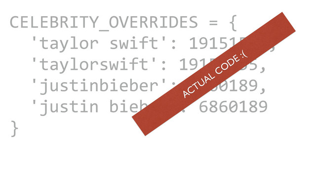 CAROUSEL ADS
ADS
CELEBRITY_OVERRIDES	  =	  {	  
	  	  'taylor	  swift':	  19151555,	  
	  	  'taylorswift':	  19151555,	  
	  	  'justinbieber':	  6860189,	  
	  	  'justin	  bieber':	  6860189	  
}
ACTUAL CODE :(
