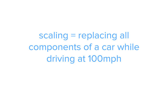 scaling = replacing all
components of a car while 
driving at 100mph
