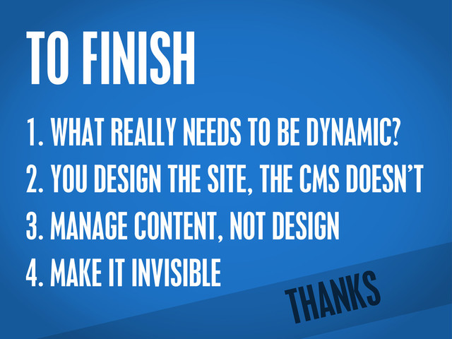 TO FINISH
1. WHAT REALLY NEEDS TO BE DYNAMIC?
2. YOU DESIGN THE SITE, THE CMS DOESN’T
3. MANAGE CONTENT, NOT DESIGN
4. MAKE IT INVISIBLE
THANKS

