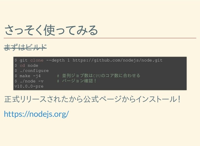 さっそく使ってみる
さっそく使ってみる
まずはビルド
正式リリースされたから公式ページからインストール！
$ git clone --depth 1 https://github.com/nodejs/node.git
$ cd node
$ ./configure
$ make -j4 # 並列ジョブ数はCPUのコア数に合わせる
$ ./node -v # バージョン確認！
v10.0.0-pre
https://nodejs.org/
