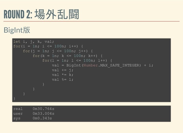 ROUND 2: 場外乱闘
ROUND 2: 場外乱闘
BigInt版
let i, j, k, val;
for(i = 1n; i <= 100n; i++) {
for(j = 1n; j <= 100n; j++) {
for(k = 1n; k <= 100n; k++) {
for(l = 1n; l <= 100n; l++) {
val = BigInt(Number.MAX_SAFE_INTEGER) + i;
val += j;
val *= k;
val %= l;
}
}
}
}
real 0m30.764s
user 0m33.004s
sys 0m0.343s
