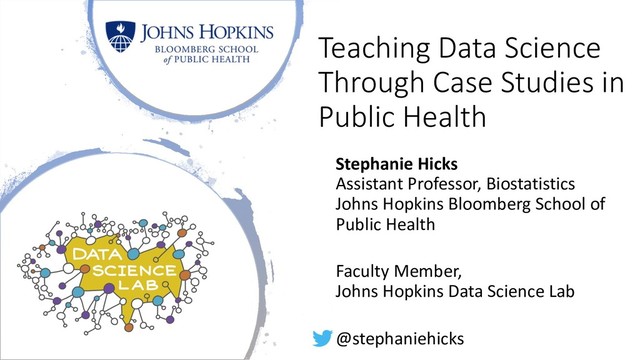 Teaching Data Science
Through Case Studies in
Public Health
Stephanie Hicks
Assistant Professor, Biostatistics
Johns Hopkins Bloomberg School of
Public Health
Faculty Member,
Johns Hopkins Data Science Lab
@stephaniehicks
