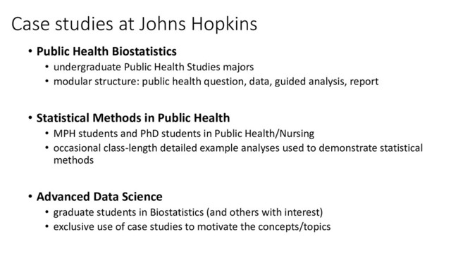 Case studies at Johns Hopkins
• Public Health Biostatistics
• undergraduate Public Health Studies majors
• modular structure: public health question, data, guided analysis, report
• Statistical Methods in Public Health
• MPH students and PhD students in Public Health/Nursing
• occasional class-length detailed example analyses used to demonstrate statistical
methods
• Advanced Data Science
• graduate students in Biostatistics (and others with interest)
• exclusive use of case studies to motivate the concepts/topics

