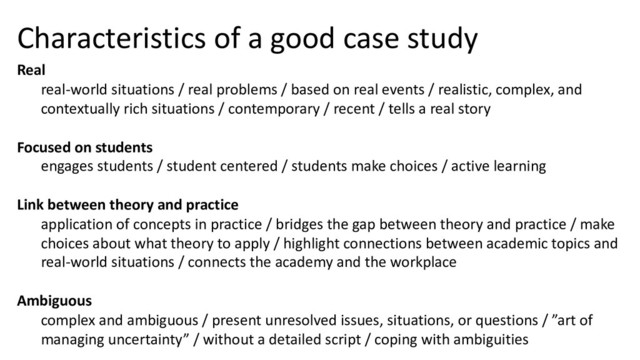 Characteristics of a good case study
Real
real-world situations / real problems / based on real events / realistic, complex, and
contextually rich situations / contemporary / recent / tells a real story
Focused on students
engages students / student centered / students make choices / active learning
Link between theory and practice
application of concepts in practice / bridges the gap between theory and practice / make
choices about what theory to apply / highlight connections between academic topics and
real-world situations / connects the academy and the workplace
Ambiguous
complex and ambiguous / present unresolved issues, situations, or questions / ”art of
managing uncertainty” / without a detailed script / coping with ambiguities
