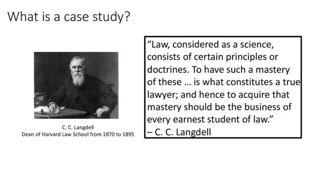 What is a case study?
“Law, considered as a science,
consists of certain principles or
doctrines. To have such a mastery
of these … is what constitutes a true
lawyer; and hence to acquire that
mastery should be the business of
every earnest student of law.”
– C. C. Langdell
C. C. Langdell
Dean of Harvard Law School from 1870 to 1895
