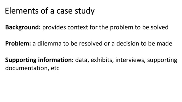Elements of a case study
Background: provides context for the problem to be solved
Problem: a dilemma to be resolved or a decision to be made
Supporting information: data, exhibits, interviews, supporting
documentation, etc
