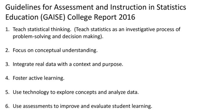 Guidelines for Assessment and Instruction in Statistics
Education (GAISE) College Report 2016
1. Teach statistical thinking. (Teach statistics as an investigative process of
problem-solving and decision making).
2. Focus on conceptual understanding.
3. Integrate real data with a context and purpose.
4. Foster active learning.
5. Use technology to explore concepts and analyze data.
6. Use assessments to improve and evaluate student learning.
