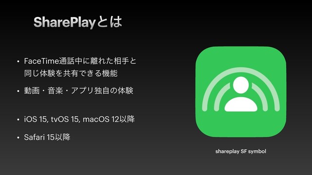 SharePlayͱ͸
• FaceTime௨࿩தʹ཭Εͨ૬खͱ
ಉ͡ମݧΛڞ༗Ͱ͖Δػೳ


• ಈըɾԻָɾΞϓϦಠࣗͷମݧ
 
• iOS 15, tvOS 15, macOS 12Ҏ߱


• Safari 15Ҏ߱
shareplay SF symbol
